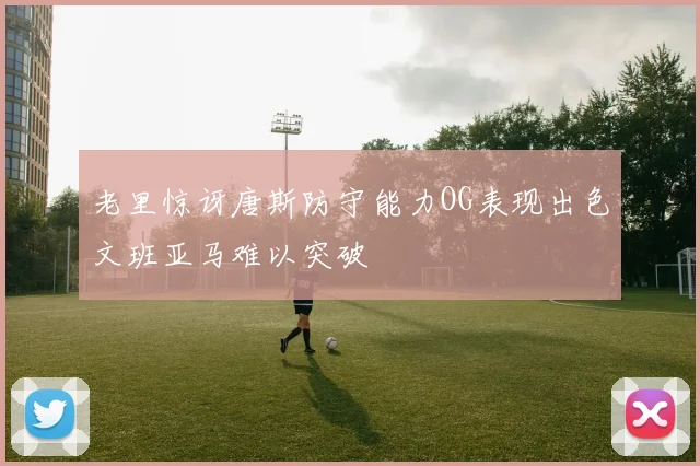 老里惊讶唐斯防守能力OG表现出色文班亚马难以突破